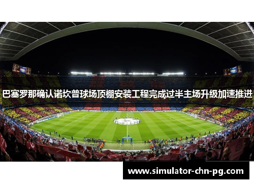 巴塞罗那确认诺坎普球场顶棚安装工程完成过半主场升级加速推进